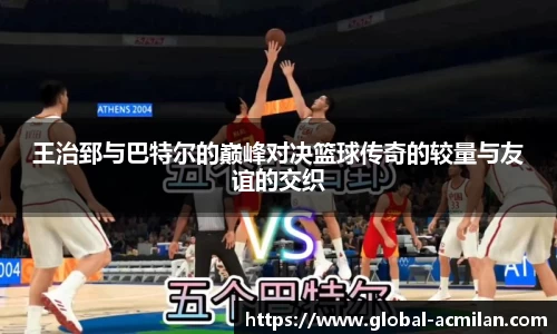 王治郅与巴特尔的巅峰对决篮球传奇的较量与友谊的交织