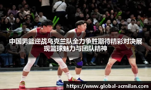 中国男篮迎战乌克兰队全力争胜期待精彩对决展现篮球魅力与团队精神